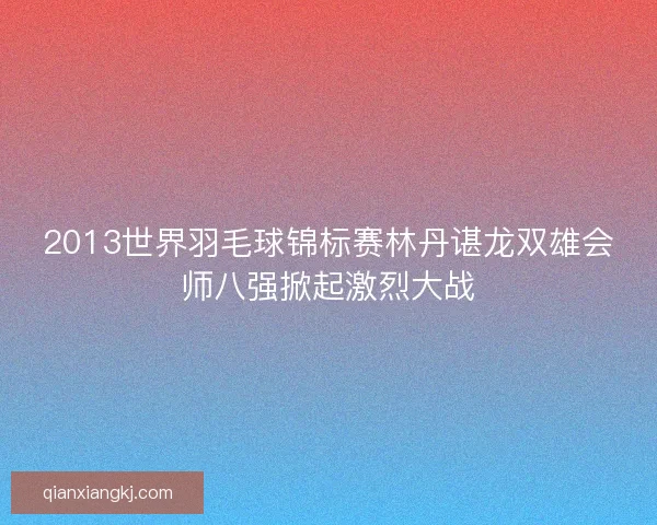 2013世界羽毛球锦标赛林丹谌龙双雄会师八强掀起激烈大战 2013世界羽毛球锦标赛林丹谌龙双雄会师八强掀起激烈大战