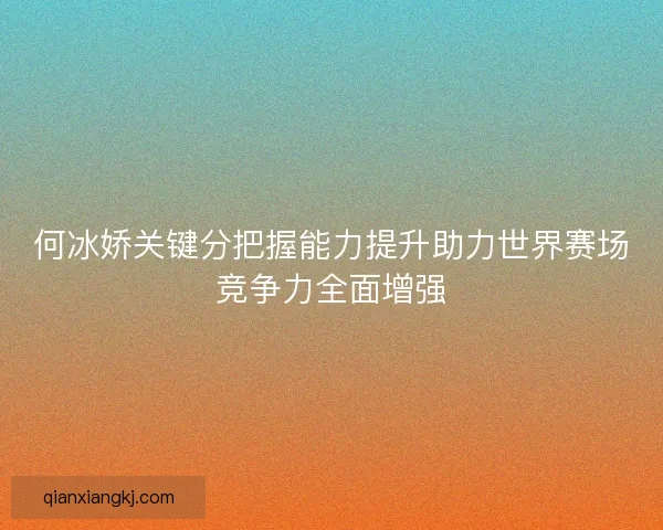 何冰娇关键分把握能力提升助力世界赛场竞争力全面增强