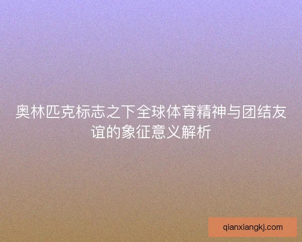 奥林匹克标志之下全球体育精神与团结友谊的象征意义解析
