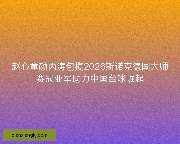 赵心童颜丙涛包揽2026斯诺克德国大师赛冠亚军助力中国台球崛起