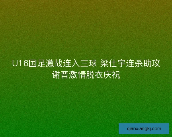 U16国足激战连入三球 梁仕宇连杀助攻谢晋激情脱衣庆祝