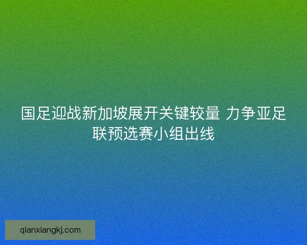 国足迎战新加坡展开关键较量 力争亚足联预选赛小组出线