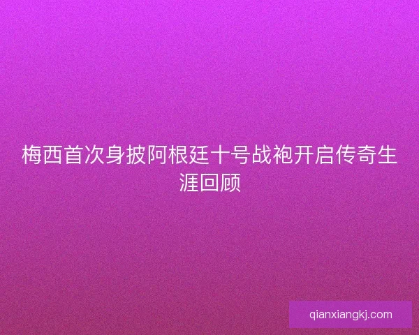 梅西首次身披阿根廷十号战袍开启传奇生涯回顾