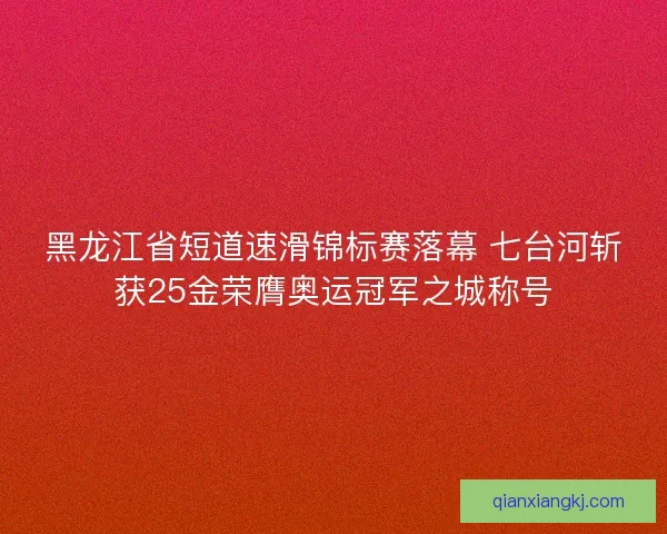 黑龙江省短道速滑锦标赛落幕 七台河斩获25金荣膺奥运冠军之城称号