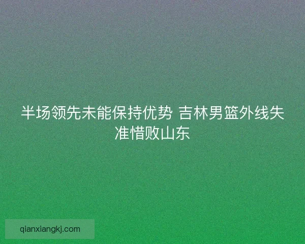 半场领先未能保持优势 吉林男篮外线失准惜败山东