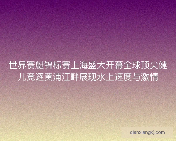 世界赛艇锦标赛上海盛大开幕全球顶尖健儿竞逐黄浦江畔展现水上速度与激情 世界赛艇锦标赛上海盛大开幕全球顶尖健儿竞逐黄浦江畔展现水上速度与激情